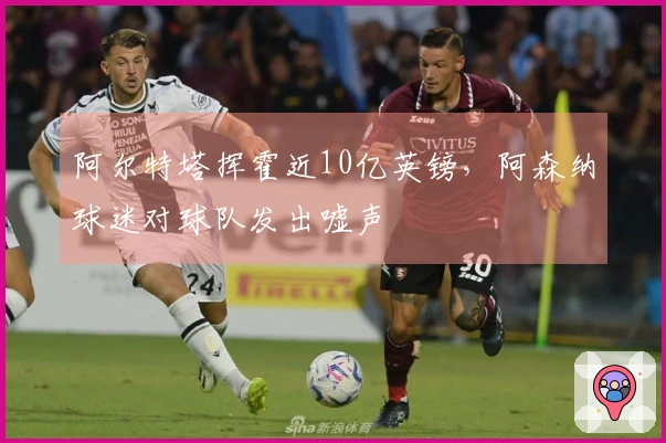 阿尔特塔挥霍近10亿英镑，阿森纳球迷对球队发出嘘声