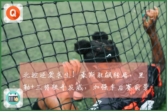 北控逆袭求生！豪斯狂飙转局，里勒+三将联手发威，加强季后赛前景