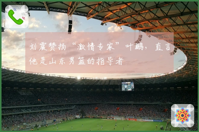 刘震赞扬“激情专家”叶鹏，直言他是山东男篮的指导者