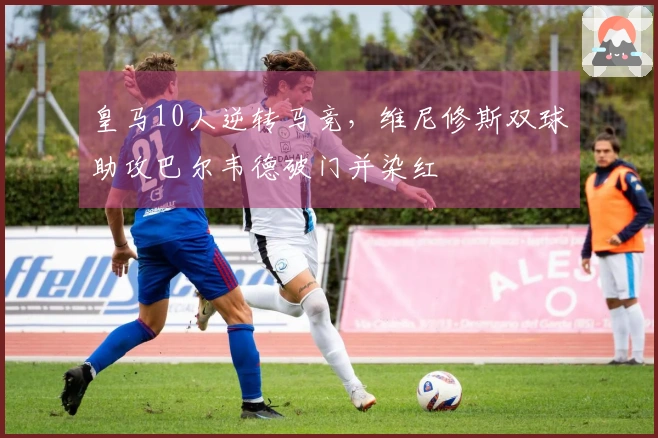 皇马10人逆转马竞，维尼修斯双球助攻巴尔韦德破门并染红