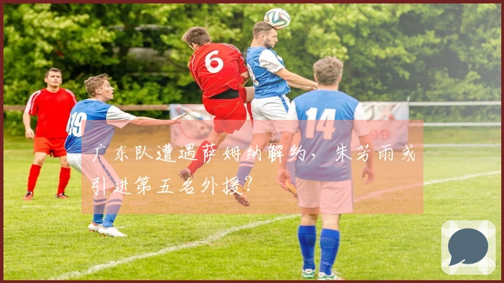 广东队遭遇萨姆纳解约，朱芳雨或引进第五名外援？