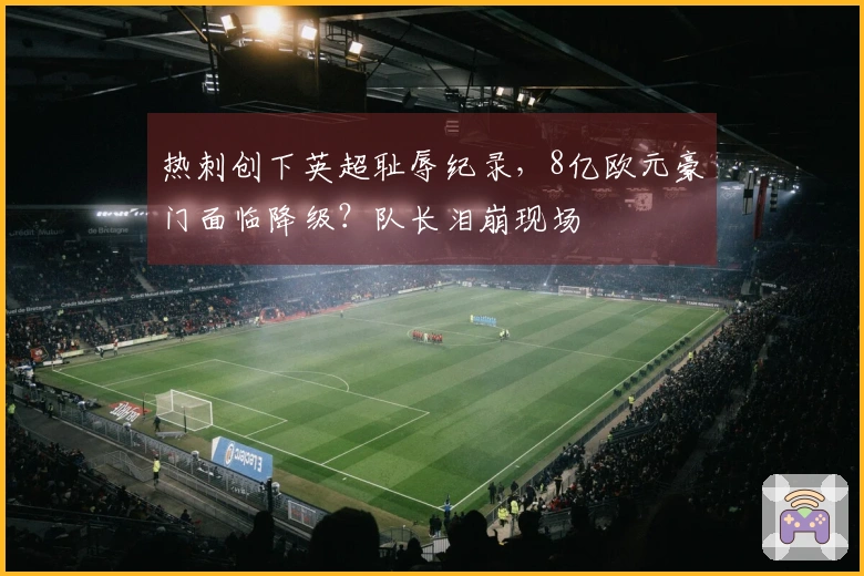 热刺创下英超耻辱纪录，8亿欧元豪门面临降级？队长泪崩现场