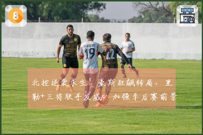 北控逆袭求生！豪斯狂飙转局，里勒+三将联手发威，加强季后赛前景