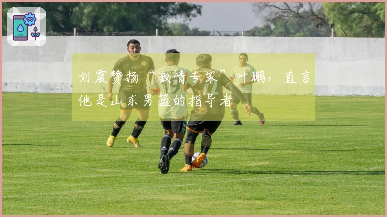 刘震赞扬“激情专家”叶鹏，直言他是山东男篮的指导者