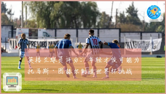 英格兰球员评分：年轻才俊可能为托马斯·图赫尔制造世界杯挑战