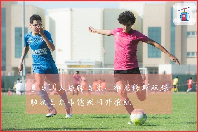 皇马10人逆转马竞，维尼修斯双球助攻巴尔韦德破门并染红