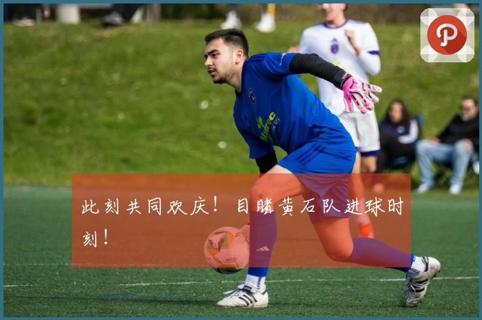 此刻共同欢庆！目睹黄石队进球时刻！