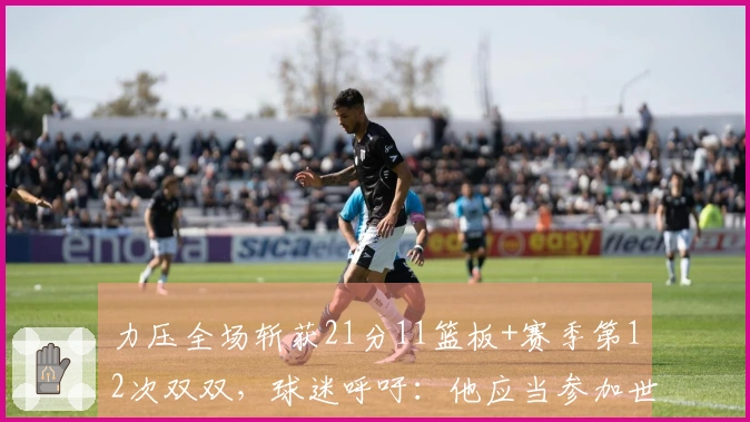 力压全场斩获21分11篮板+赛季第12次双双，球迷呼吁：他应当参加世预赛