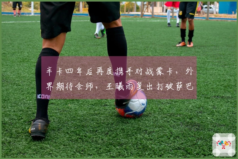 辛卡四年后再度携手对战蒙卡，外界期待会师，王曦雨复出打破萨巴一项纪录