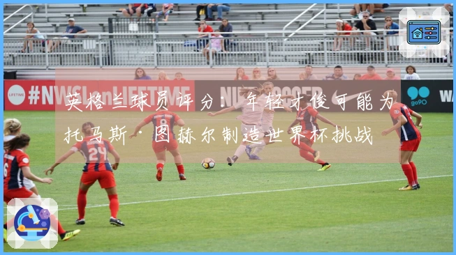 英格兰球员评分：年轻才俊可能为托马斯·图赫尔制造世界杯挑战