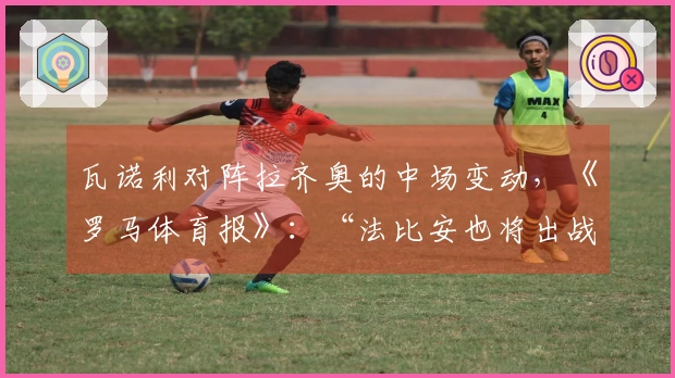 瓦诺利对阵拉齐奥的中场变动，《罗马体育报》：“法比安也将出战”